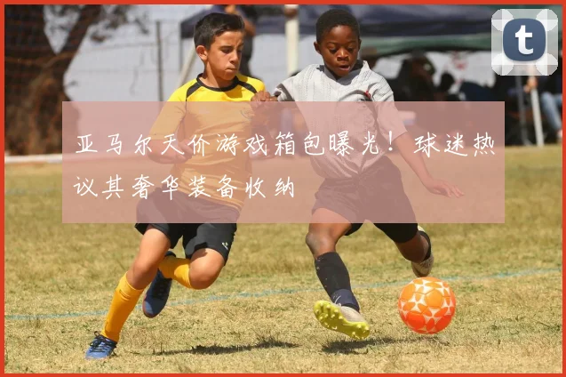 亚马尔天价游戏箱包曝光！球迷热议其奢华装备收纳