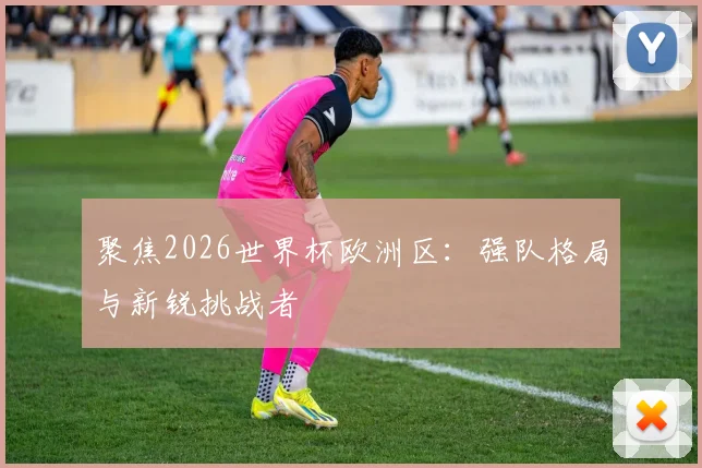 聚焦2026世界杯欧洲区:强队格局与新锐挑战者