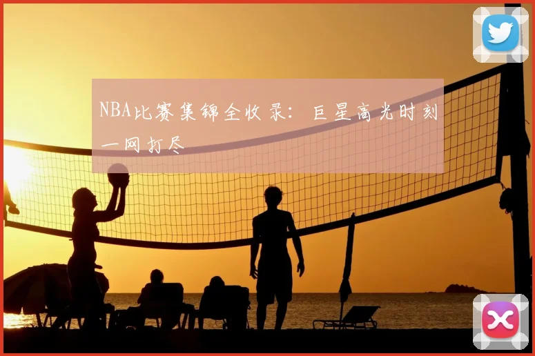 NBA比赛集锦全收录:巨星高光时刻一网打尽