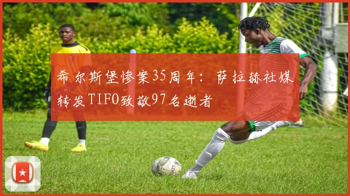 希尔斯堡惨案35周年：萨拉赫社媒转发TIFO致敬97名逝者