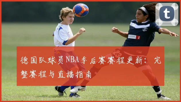德国队球员NBA季后赛赛程更新：完整赛程与直播指南