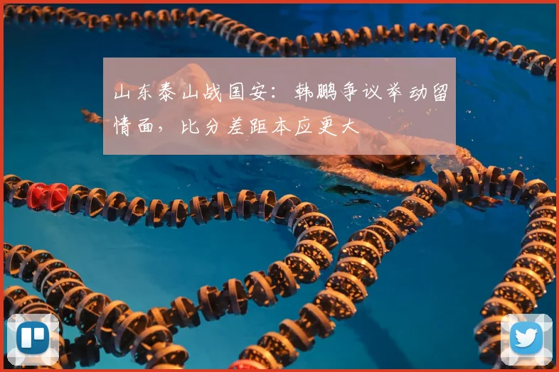 山东泰山战国安：韩鹏争议举动留情面，比分差距本应更大