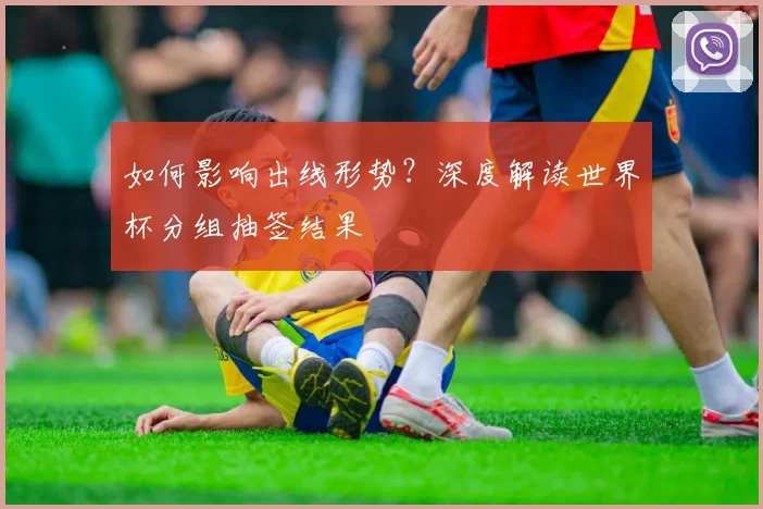 如何影响出线形势？深度解读世界杯分组抽签结果