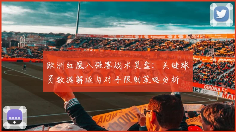 欧洲红魔八强赛战术复盘：关键球员数据解读与对手限制策略分析