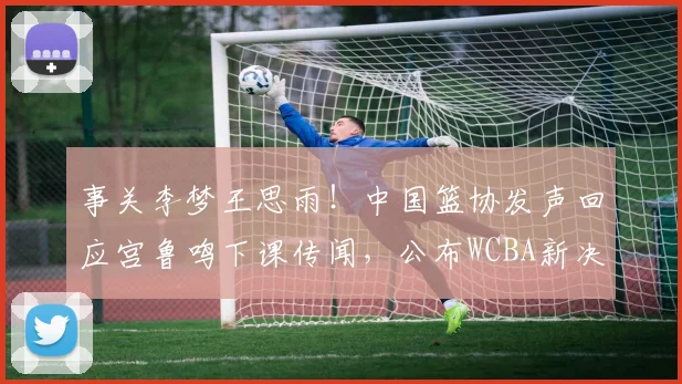 事关李梦王思雨！中国篮协发声回应宫鲁鸣下课传闻，公布WCBA新决定