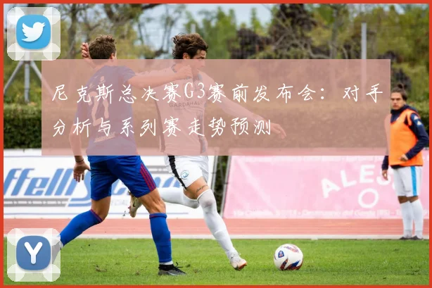尼克斯总决赛G3赛前发布会：对手分析与系列赛走势预测