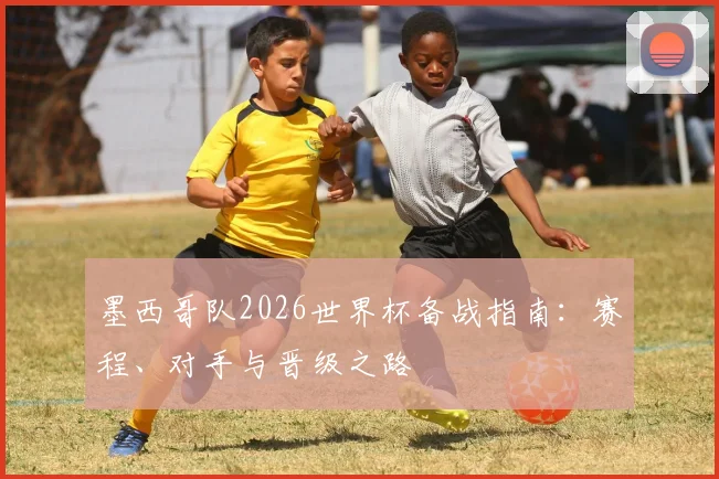 墨西哥队2026世界杯备战指南：赛程、对手与晋级之路