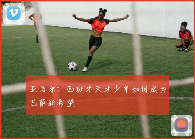 亚马尔:西班牙天才少年如何成为巴萨新希望