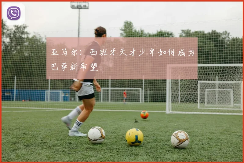 亚马尔：西班牙天才少年如何成为巴萨新希望